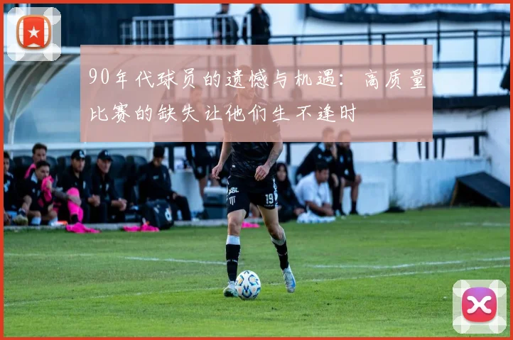 90年代球员的遗憾与机遇：高质量比赛的缺失让他们生不逢时