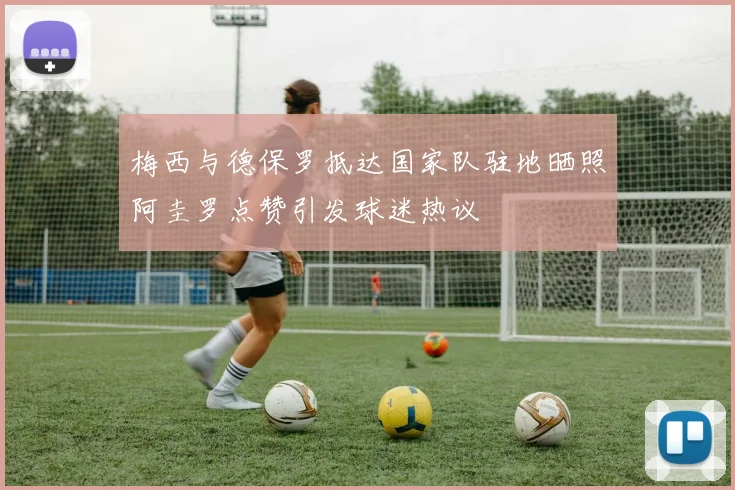 梅西与德保罗抵达国家队驻地晒照阿圭罗点赞引发球迷热议