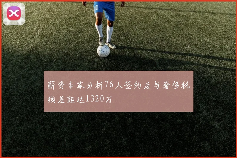 薪资专家分析76人签约后与奢侈税线差距达1320万