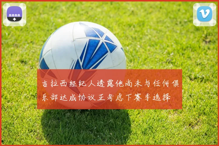 吉拉西经纪人透露他尚未与任何俱乐部达成协议正考虑下赛季选择