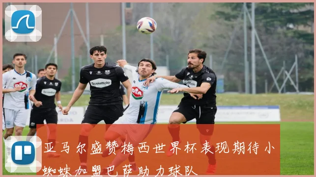 亚马尔盛赞梅西世界杯表现期待小蜘蛛加盟巴萨助力球队