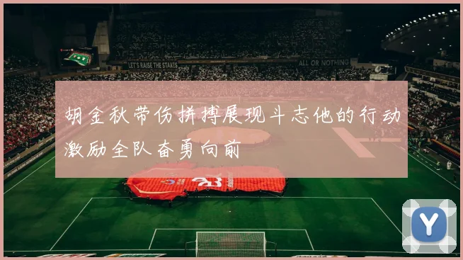 胡金秋带伤拼搏展现斗志他的行动激励全队奋勇向前