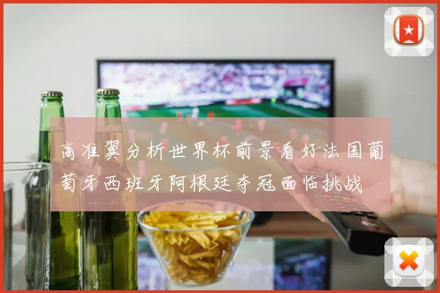 高准翼分析世界杯前景看好法国葡萄牙西班牙阿根廷夺冠面临挑战