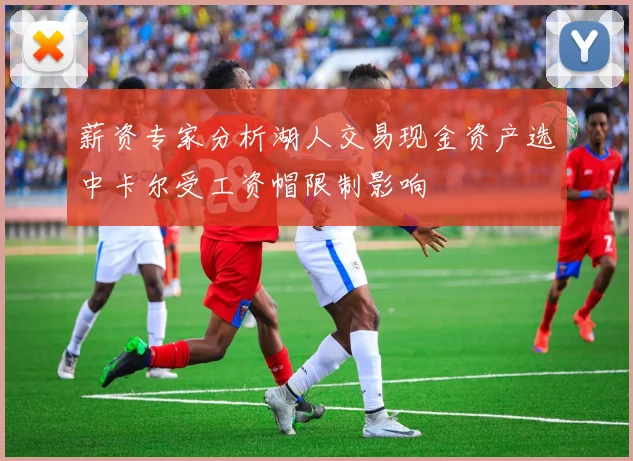 薪资专家分析湖人交易现金资产选中卡尔受工资帽限制影响