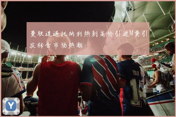 曼联追逐托纳利热刺高价引进M费引发转会市场热潮
