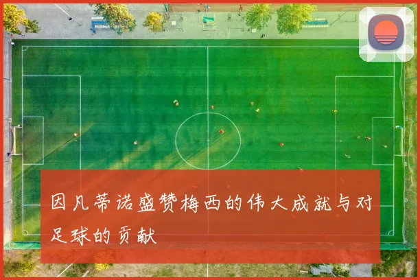 因凡蒂诺盛赞梅西的伟大成就与对足球的贡献