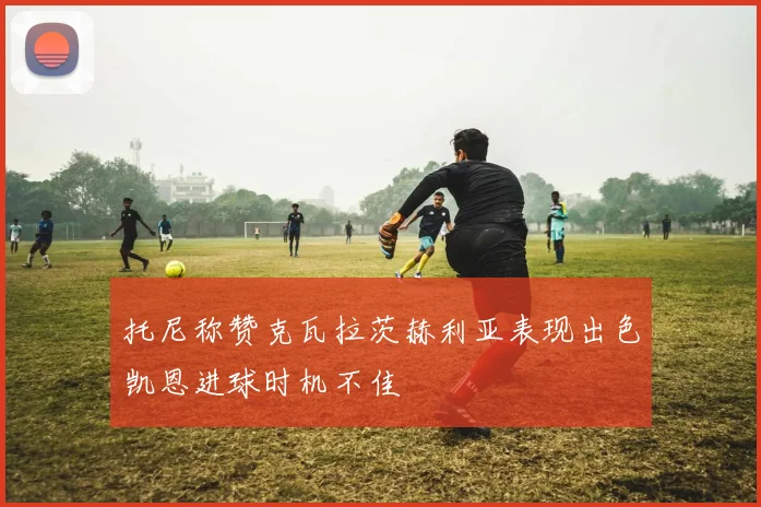 托尼称赞克瓦拉茨赫利亚表现出色凯恩进球时机不佳