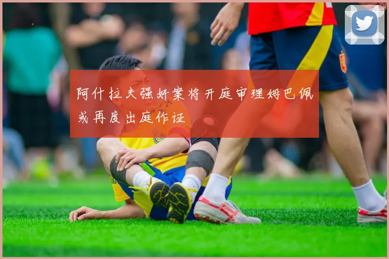 阿什拉夫强奸案将开庭审理姆巴佩或再度出庭作证