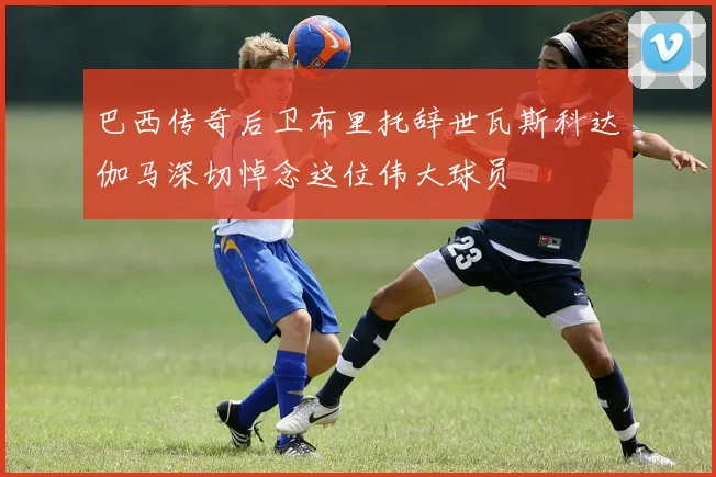 巴西传奇后卫布里托辞世瓦斯科达伽马深切悼念这位伟大球员