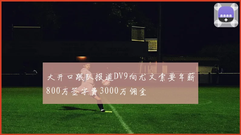 大开口跟队报道DV9向尤文索要年薪800万签字费3000万佣金