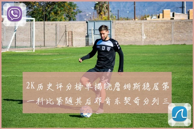 2K历史评分榜单揭晓詹姆斯稳居第一科比紧随其后邓肯东契奇分列三四位