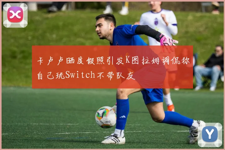 卡卢卢晒度假照引发K图拉姆调侃称自己玩Switch不带队友