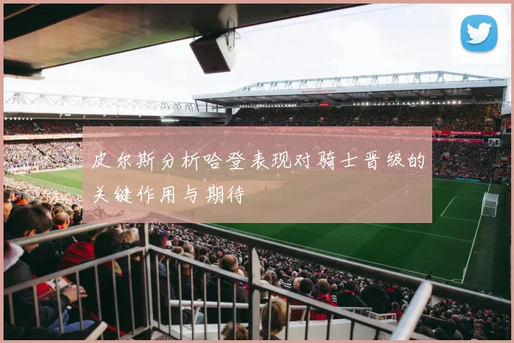 皮尔斯分析哈登表现对骑士晋级的关键作用与期待