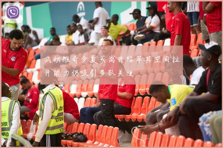 武切维奇今夏或离开绿军其空间拉开能力仍吸引多队关注