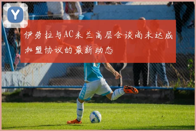 伊劳拉与AC米兰高层会谈尚未达成加盟协议的最新动态