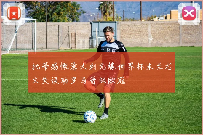托蒂感慨意大利无缘世界杯米兰尤文失误助罗马晋级欧冠