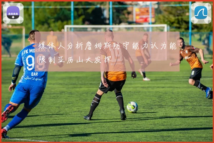 媒体人分析詹姆斯防守能力认为能限制亚历山大发挥