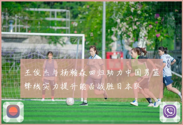 王俊杰与杨瀚森回归助力中国男篮锋线实力提升能否战胜日本队