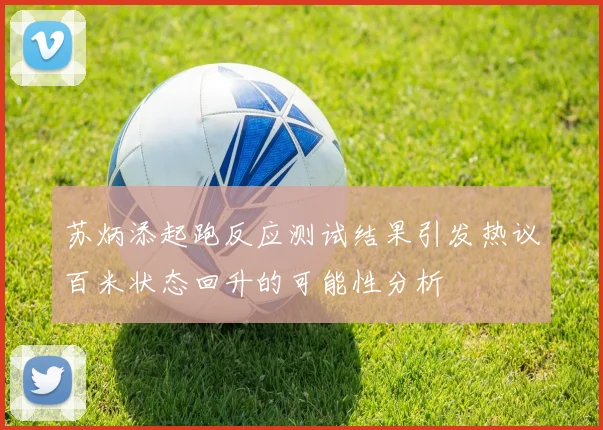 苏炳添起跑反应测试结果引发热议百米状态回升的可能性分析