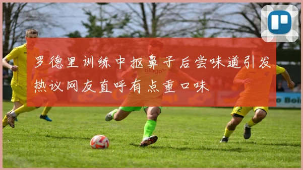 罗德里训练中抠鼻子后尝味道引发热议网友直呼有点重口味