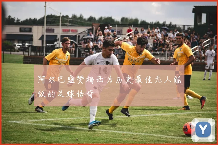 阿尔巴盛赞梅西为历史最佳无人能敌的足球传奇