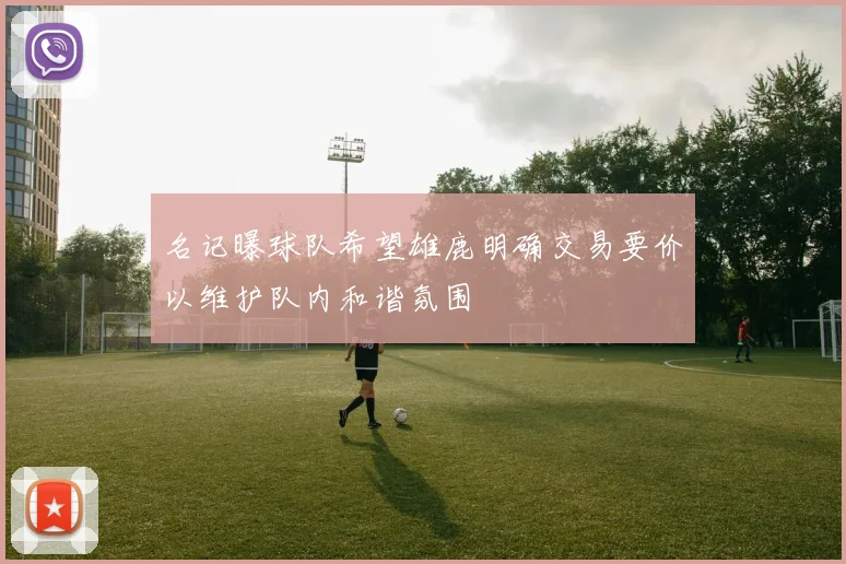 名记曝球队希望雄鹿明确交易要价以维护队内和谐氛围