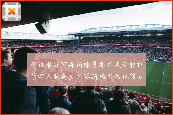 电讯报评阿森纳球员赛季表现赖斯等四人获高分热苏斯诺尔高仅得分