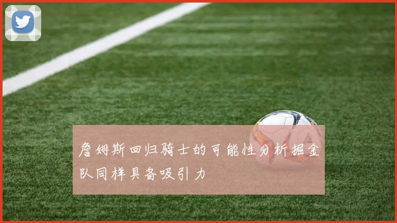 詹姆斯回归骑士的可能性分析掘金队同样具备吸引力
