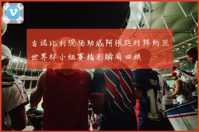 吉诺比利现场助威阿根廷对阵约旦世界杯小组赛精彩瞬间回顾