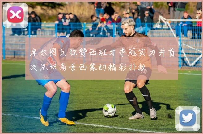 库尔图瓦称赞西班牙夺冠实力并首次见识乌奈西蒙的精彩扑救