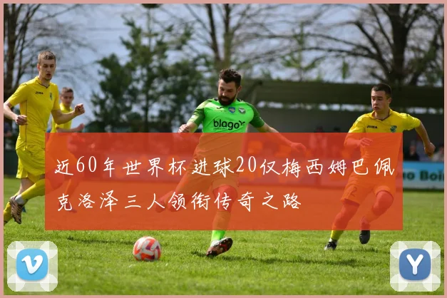 近60年世界杯进球20仅梅西姆巴佩克洛泽三人领衔传奇之路