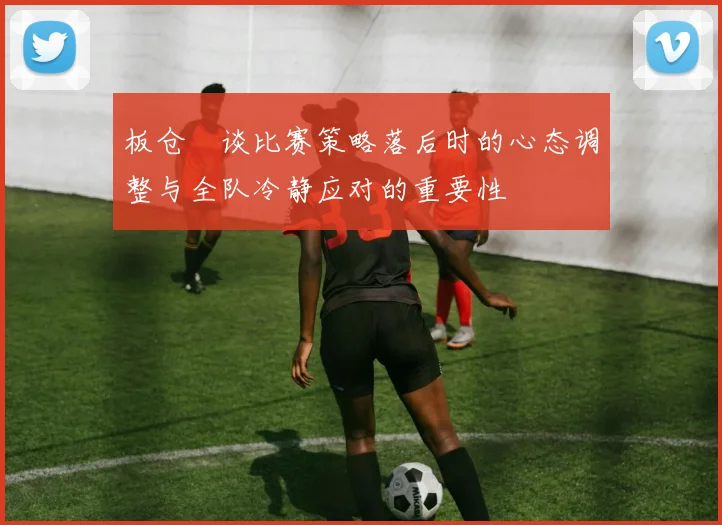 板仓滉谈比赛策略落后时的心态调整与全队冷静应对的重要性
