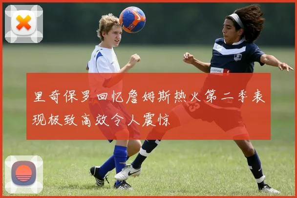里奇保罗回忆詹姆斯热火第二季表现极致高效令人震惊