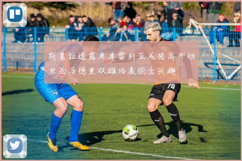 斯基拉透露库库雷利亚或将离开切尔西马德里双雄均表现出兴趣