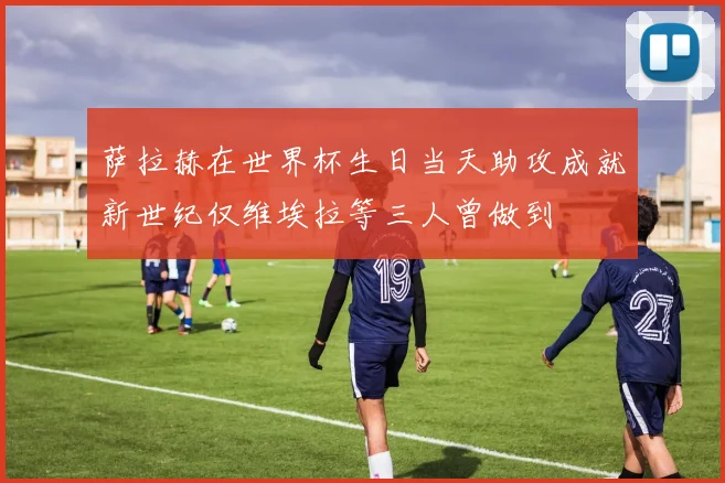 萨拉赫在世界杯生日当天助攻成就新世纪仅维埃拉等三人曾做到